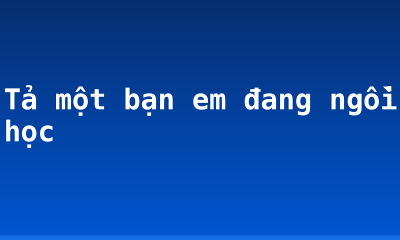 Tả một bạn em đang ngồi học