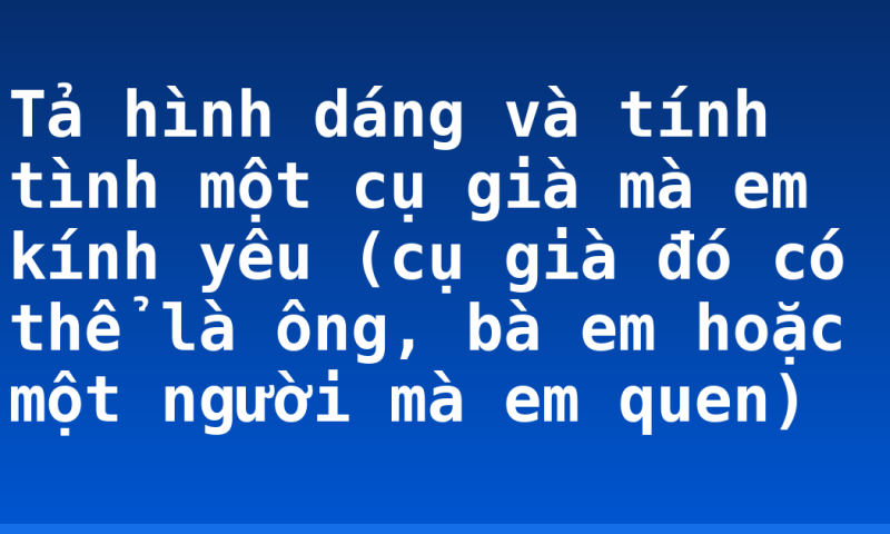 Tả hình dáng và tính tình một cụ già mà em kính yêu (cụ già đó có thể là ông, bà em hoặc một người mà em quen)