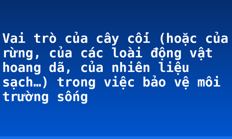 Vai trò của cây cối (hoặc của rừng, của các loài động vật hoang dã, của nhiên liệu sạch…) trong việc bảo vệ môi trường sống