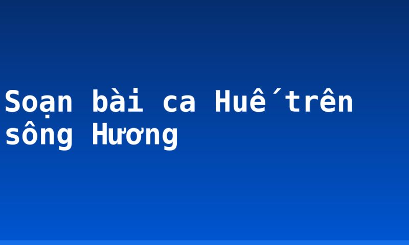 Soạn bài ca Huế trên sông Hương