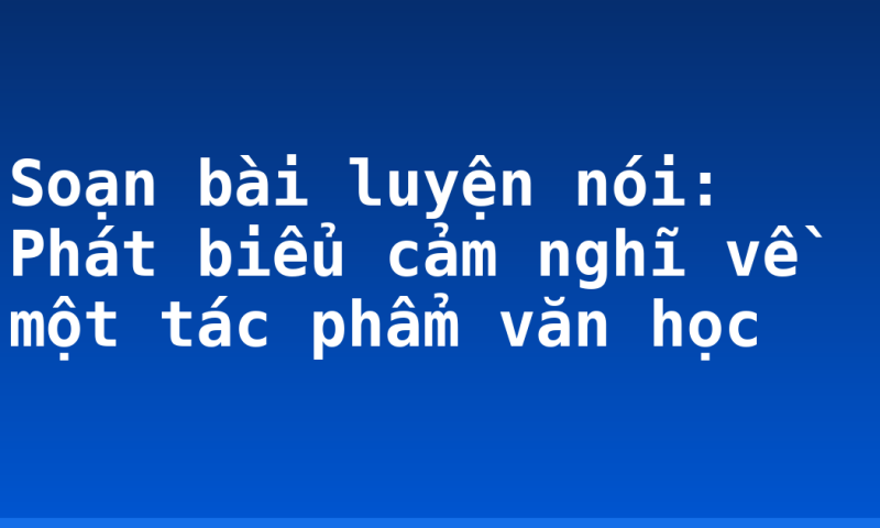 Soạn bài luyện nói: Phát biểu cảm nghĩ về một tác phẩm văn học