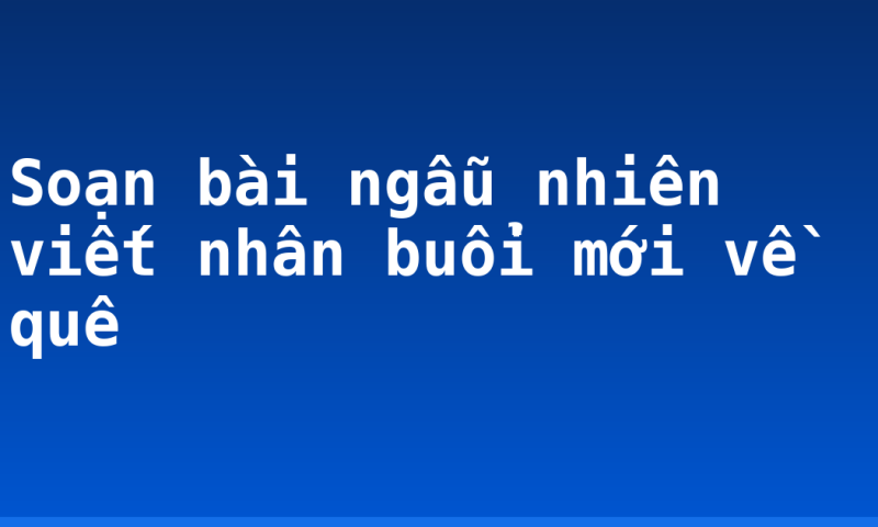 Soạn bài ngẫu nhiên viết nhân buổi mới về quê