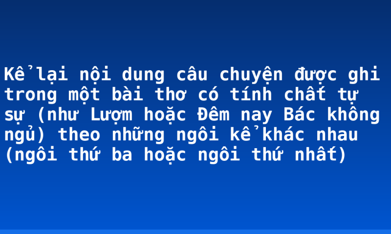 Kể lại nội dung câu chuyện được ghi trong một bài thơ có tính chất tự sự (như Lượm hoặc Đêm nay Bác không ngủ) theo những ngôi kể khác nhau (ngôi thứ ba hoặc ngôi thứ nhất)