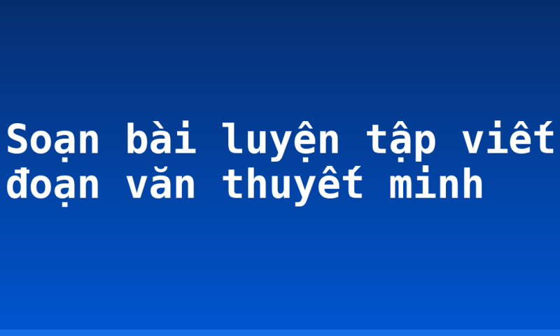 Soạn bài luyện tập viết đoạn văn thuyết minh