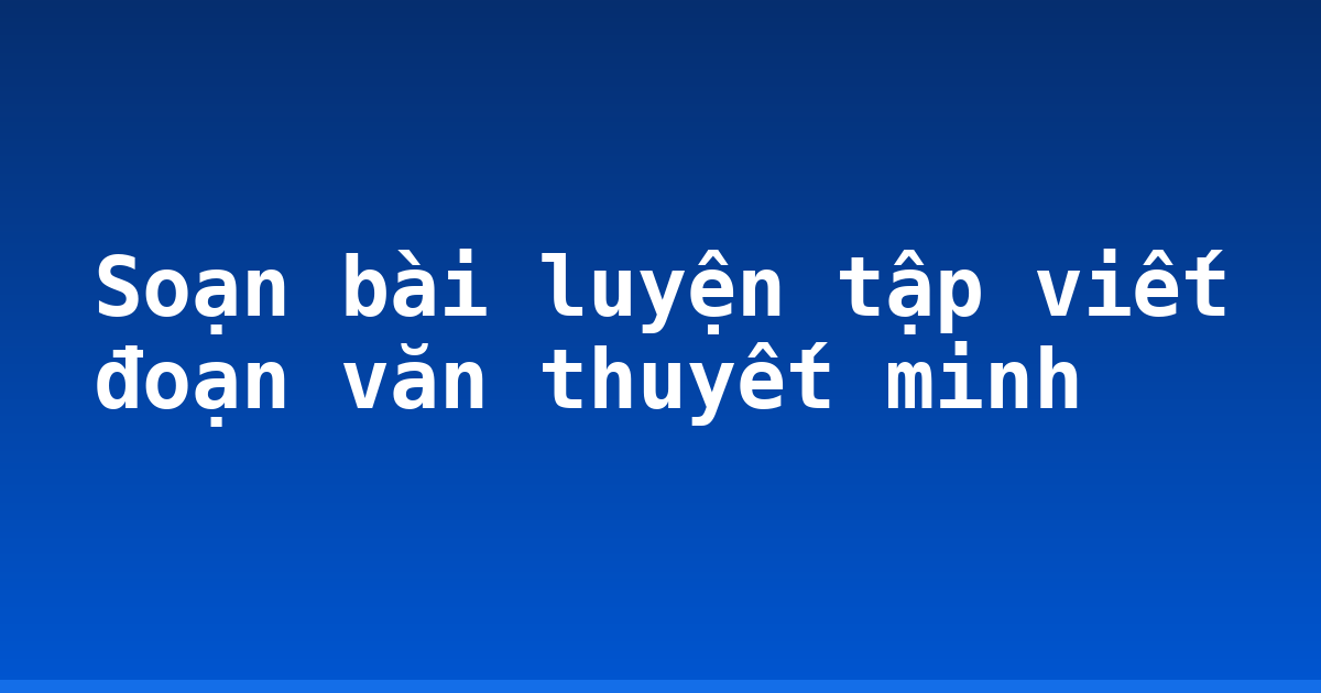 Soạn bài luyện tập viết đoạn văn thuyết minh