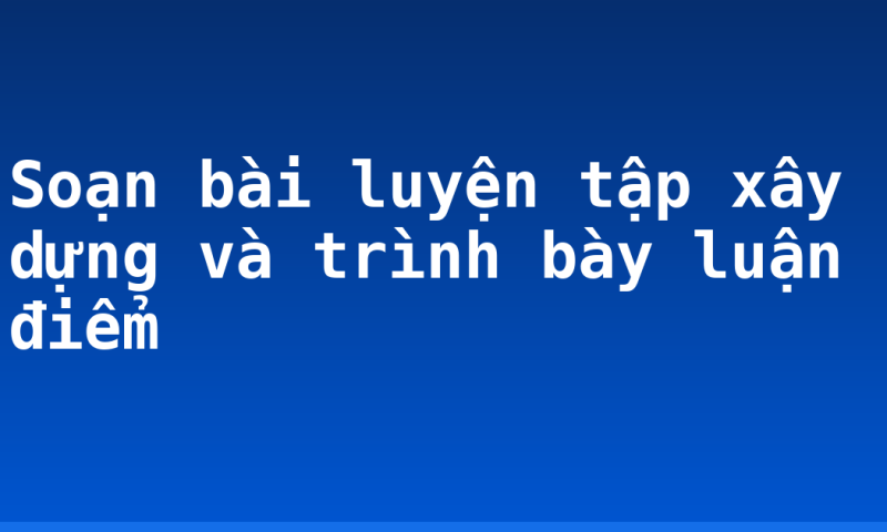 Soạn bài luyện tập xây dựng và trình bày luận điểm