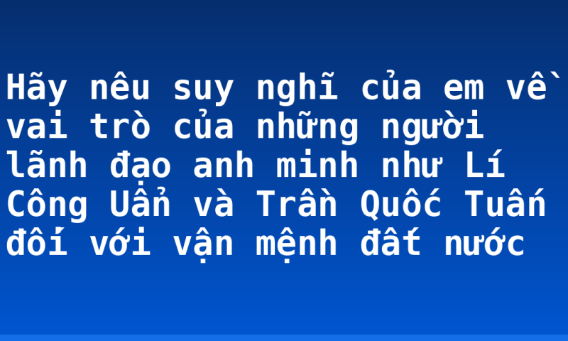 Hãy nêu suy nghĩ của em về vai trò của những người lãnh đạo anh minh như Lí Công Uẩn và Trần Quốc Tuấn đối với vận mệnh đất nước