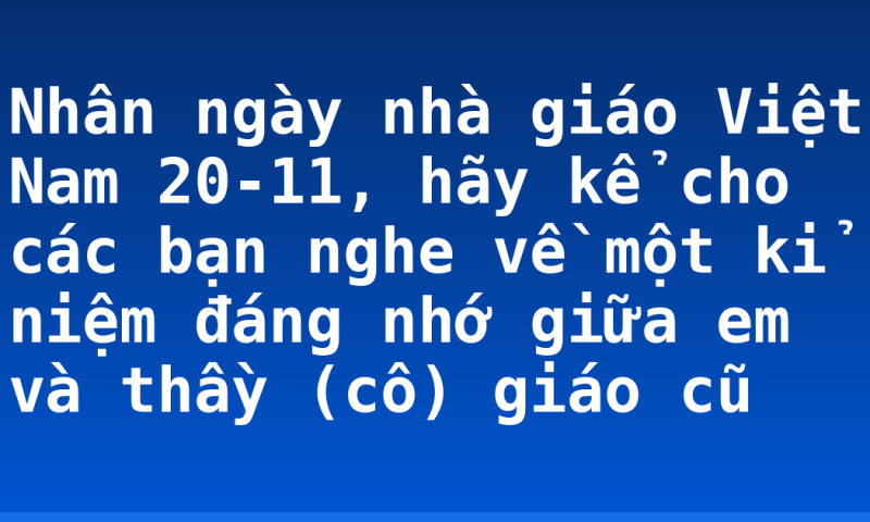 Nhân ngày nhà giáo Việt Nam 20-11, hãy kể cho các bạn nghe về một kỉ niệm đáng nhớ giữa em và thầy (cô) giáo cũ