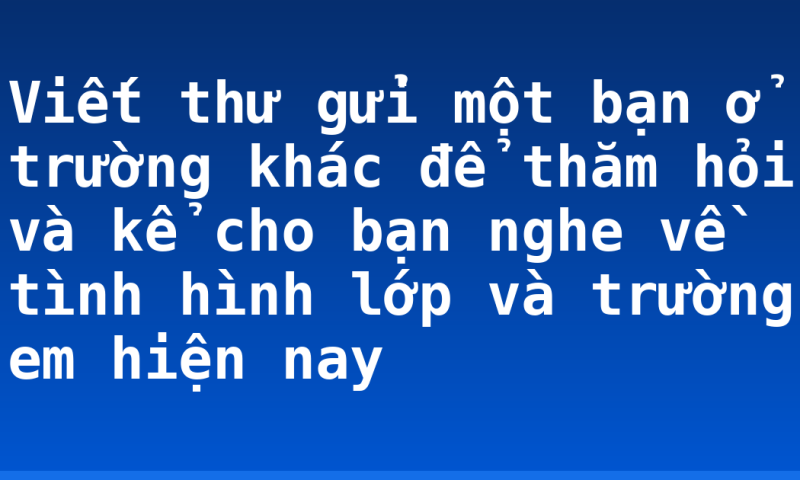 Viết thư gửi một bạn ở trường khác để thăm hỏi và kể cho bạn nghe về tình hình lớp và trường em hiện nay