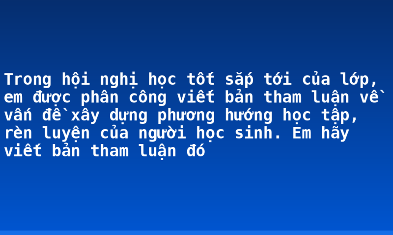 Trong hội nghị học tốt sắp tới của lớp, em được phân công viết bản tham luận về vấn đề xây dựng phương hướng học tập, rèn luyện của người học sinh. Em hãy viết bản tham luận đó