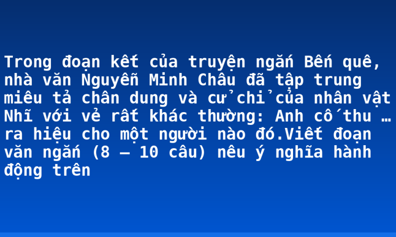 Trong đoạn kết của truyện ngắn Bến quê, nhà văn Nguyễn Minh Châu đã tập trung miêu tả chân dung và cử chỉ của nhân vật Nhĩ với vẻ rất khác thường: Anh cố thu … ra hiệu cho một người nào đó.Viết đoạn văn ngắn (8 – 10 câu) nêu ý nghĩa hành động trên