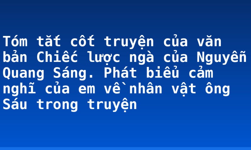 Tóm tắt cốt truyện của văn bản Chiếc lược ngà của Nguyễn Quang Sáng. Phát biểu cảm nghĩ của em về nhân vật ông Sáu trong truyện