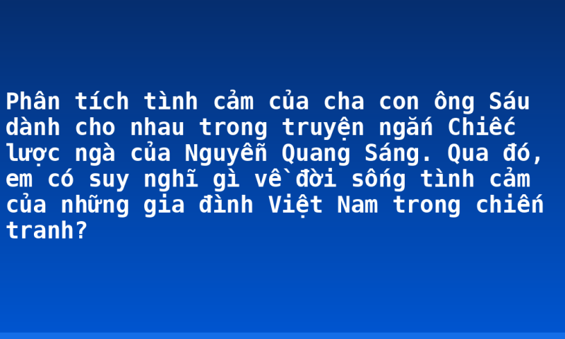 Phân tích tình cảm của cha con ông Sáu dành cho nhau trong truyện ngắn Chiếc lược ngà của Nguyễn Quang Sáng. Qua đó, em có suy nghĩ gì về đời sống tình cảm của những gia đình Việt Nam trong chiến tranh?