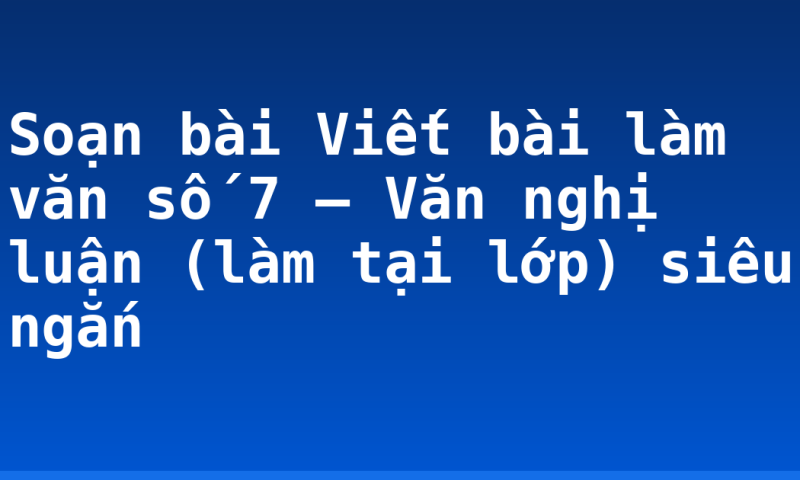 Soạn bài Viết bài làm văn số 7 – Văn nghị luận (làm tại lớp) siêu ngắn