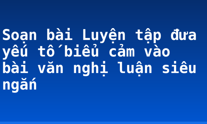 Soạn bài Luyện tập đưa yếu tố biểu cảm vào bài văn nghị luận siêu ngắn