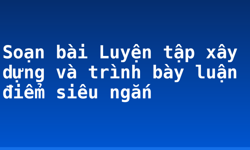 Soạn bài Luyện tập xây dựng và trình bày luận điểm siêu ngắn