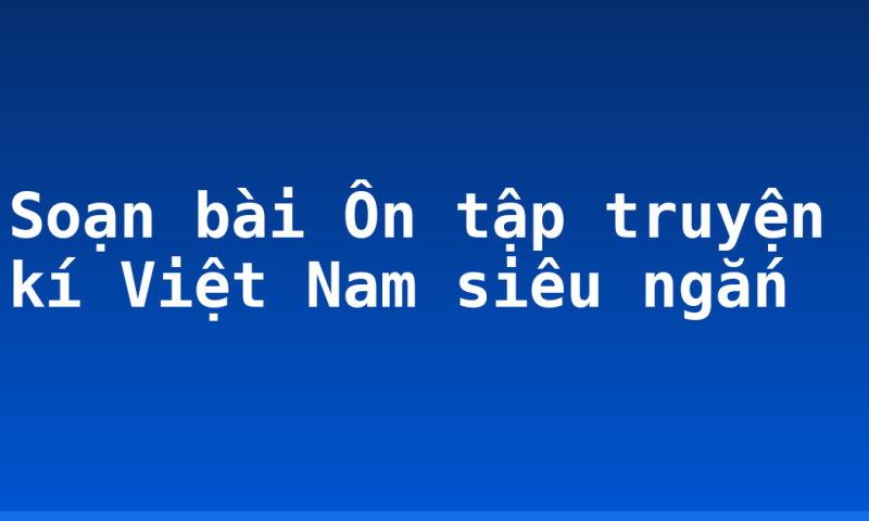 Soạn bài Ôn tập truyện kí Việt Nam siêu ngắn