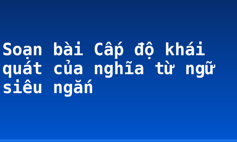 Soạn bài Cấp độ khái quát của nghĩa từ ngữ siêu ngắn