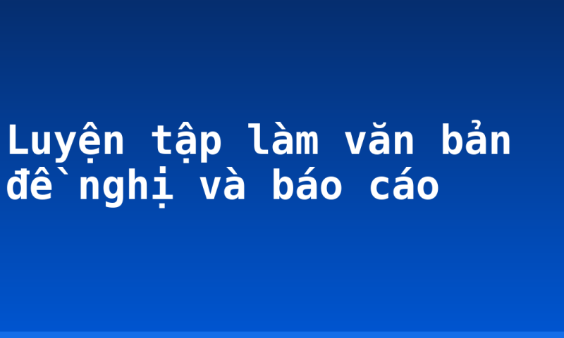 Luyện tập làm văn bản đề nghị và báo cáo