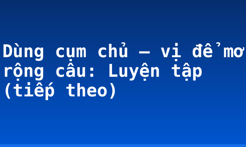 Dùng cụm chủ – vị để mở rộng câu: Luyện tập (tiếp theo)