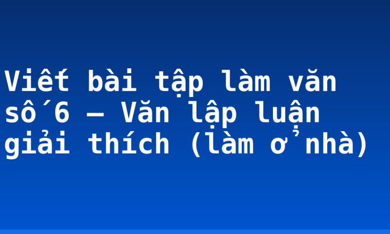 Viết bài tập làm văn số 6 – Văn lập luận giải thích (làm ở nhà)