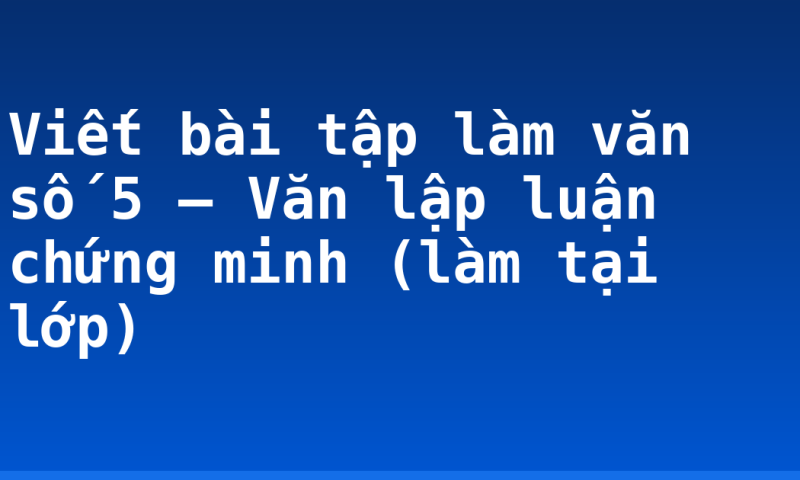 Viết bài tập làm văn số 5 – Văn lập luận chứng minh (làm tại lớp)