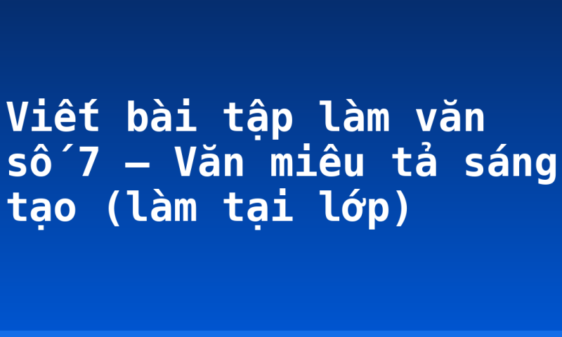 Viết bài tập làm văn số 7 – Văn miêu tả sáng tạo (làm tại lớp)