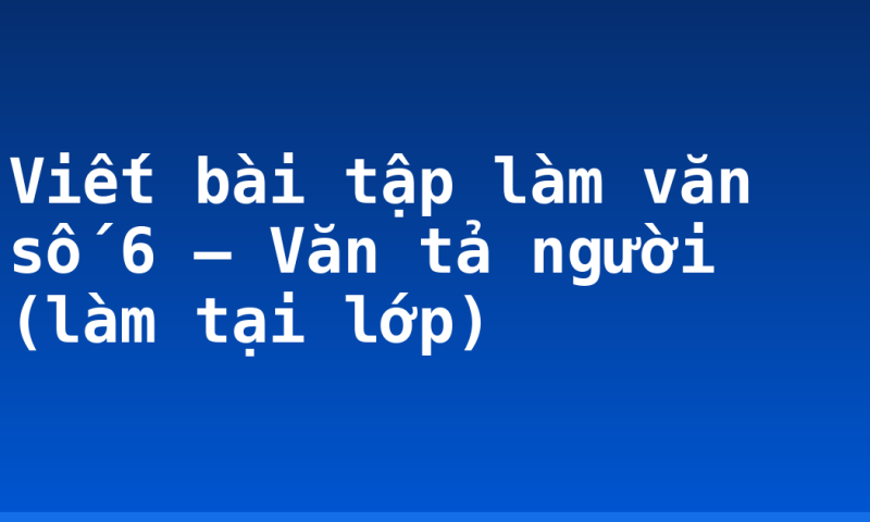 Viết bài tập làm văn số 6 – Văn tả người (làm tại lớp)