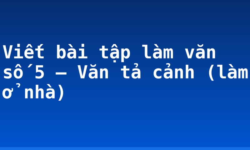Viết bài tập làm văn số 5 – Văn tả cảnh (làm ở nhà)