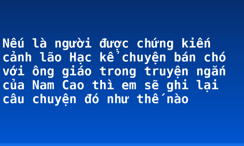Nếu là người được chứng kiến cảnh lão Hạc kể chuyện bán chó với ông giáo trong truyện ngắn của Nam Cao thì em sẽ ghi lại câu chuyện đó như thế nào