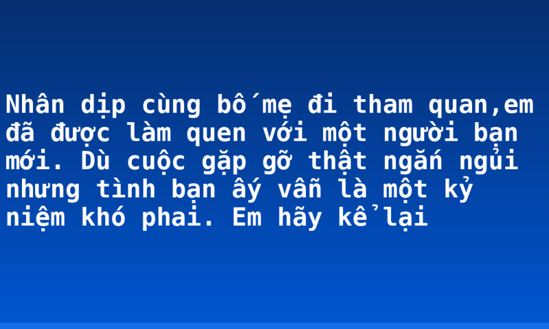 Nhân dịp cùng bố mẹ đi tham quan,em đã được làm quen với một người bạn mới. Dù cuộc gặp gỡ thật ngắn ngủi nhưng tình bạn ấy vẫn là một kỷ niệm khó phai. Em hãy kể lại