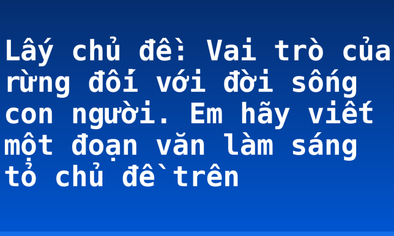 Lấy chủ đề: Vai trò của rừng đối với đời sống con người. Em hãy viết một đoạn văn làm sáng tỏ chủ đề trên