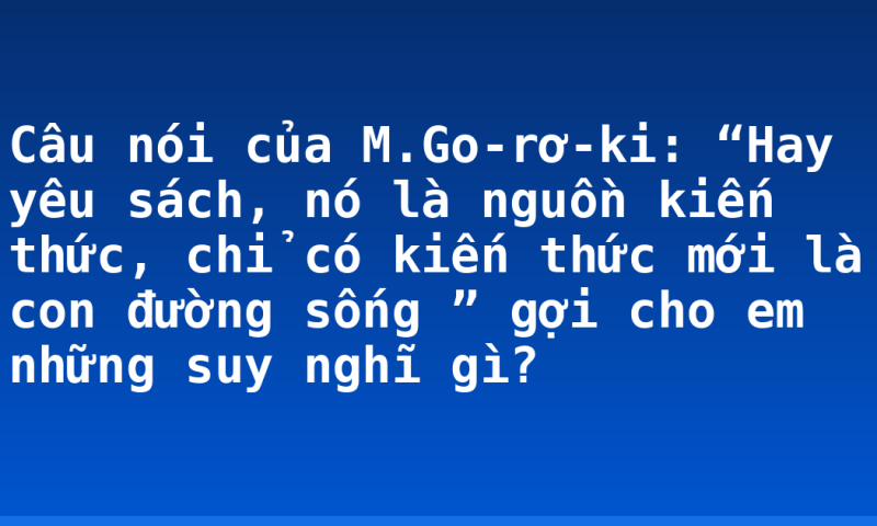 Câu nói của M.Go-rơ-ki: “Hay yêu sách, nó là nguồn kiến thức, chỉ có kiến thức mới là con đường sống ” gợi cho em những suy nghĩ gì?