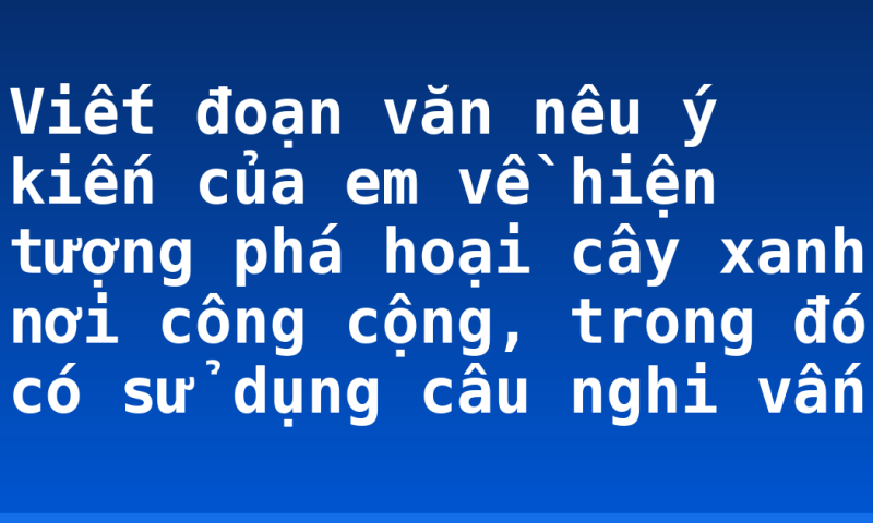 Viết đoạn văn nêu ý kiến của em về hiện tượng phá hoại cây xanh nơi công cộng, trong đó có sử dụng câu nghi vấn