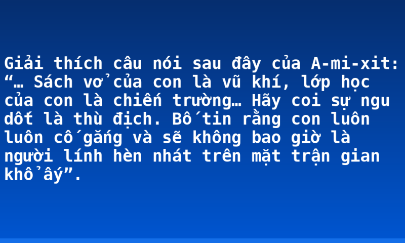 Giải thích câu nói sau đây của A-mi-xit: “… Sách vở của con là vũ khí, lớp học của con là chiến trường… Hãy coi sự ngu dốt là thù địch. Bố tin rằng con luôn luôn cố gắng và sẽ không bao giờ là người lính hèn nhát trên mặt trận gian khổ ấy”.