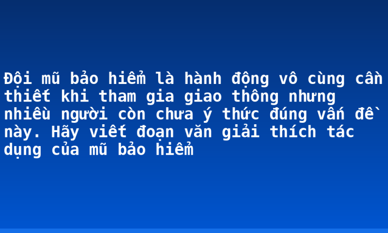 Đội mũ bảo hiểm là hành động vô cùng cần thiết khi tham gia giao thông nhưng nhiều người còn chưa ý thức đúng vấn đề này. Hãy viết đoạn văn giải thích tác dụng của mũ bảo hiểm