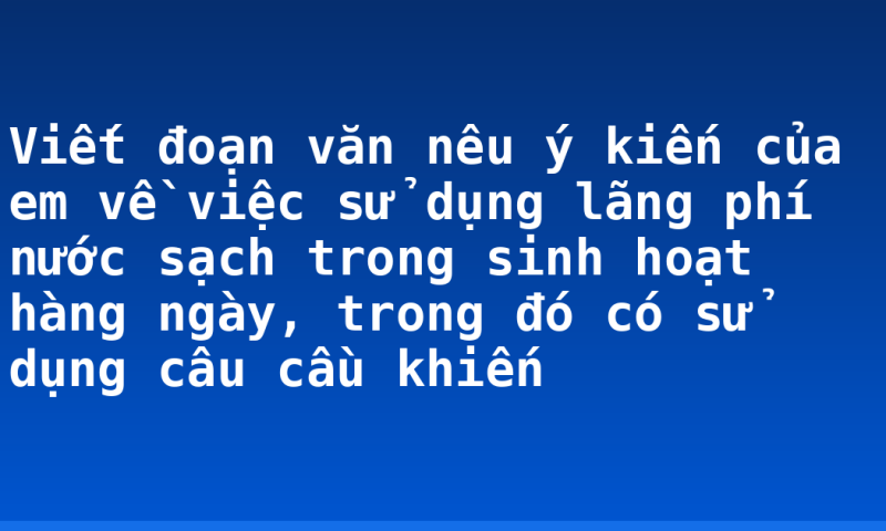 Viết đoạn văn nêu ý kiến của em về việc sử dụng lãng phí nước sạch trong sinh hoạt hàng ngày, trong đó có sử dụng câu cầu khiến