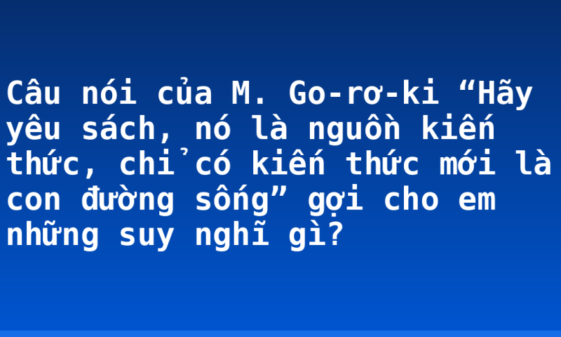 Câu nói của M. Go-rơ-ki “Hãy yêu sách, nó là nguồn kiến thức, chỉ có kiến thức mới là con đường sống” gợi cho em những suy nghĩ gì?