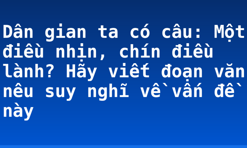 Dân gian ta có câu: Một điều nhịn, chín điều lành? Hãy viết đoạn văn nêu suy nghĩ về vấn đề này