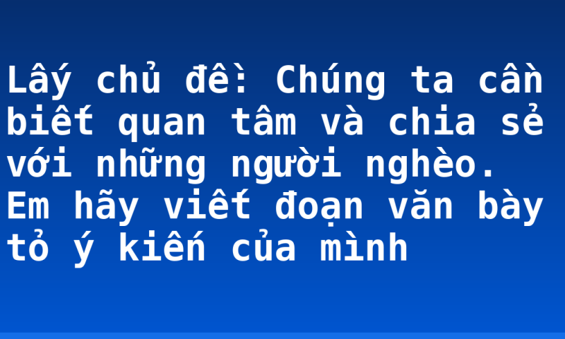 Lấy chủ đề: Chúng ta cần biết quan tâm và chia sẻ với những người nghèo. Em hãy viết đoạn văn bày tỏ ý kiến của mình