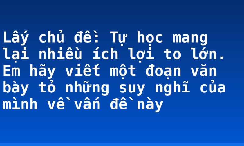 Lấy chủ đề: Tự học mang lại nhiều ích lợi to lớn. Em hãy viết một đoạn văn bày tỏ những suy nghĩ của mình về vấn đề này