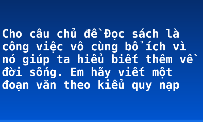 Cho câu chủ đề Đọc sách là công việc vô cùng bổ ích vì nó giúp ta hiểu biết thêm về đời sống. Em hãy viết một đoạn văn theo kiểu quy nạp