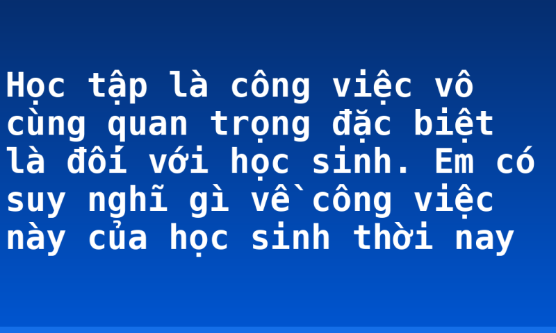 Học tập là công việc vô cùng quan trọng đặc biệt là đối với học sinh. Em có suy nghĩ gì về công việc này của học sinh thời nay
