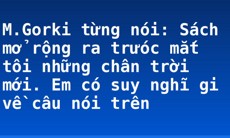 M.Gorki từng nói: Sách mở rộng ra trưóc mắt tôi những chân trời mới. Em có suy nghĩ gi về câu nói trên