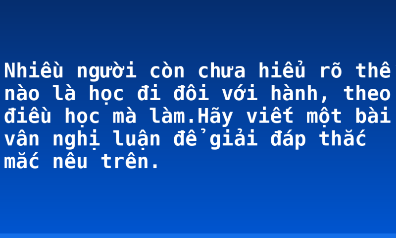 Nhiều người còn chưa hiểu rõ thế nào là học đi đôi với hành, theo điều học mà làm.Hãy viết một bài vân nghị luận để giải đáp thắc mắc nêu trên.