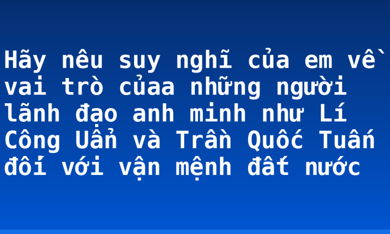 Hãy nêu suy nghĩ của em về vai trò củaa những người lãnh đạo anh minh như Lí Công Uẩn và Trần Quốc Tuấn đối với vận mệnh đất nước
