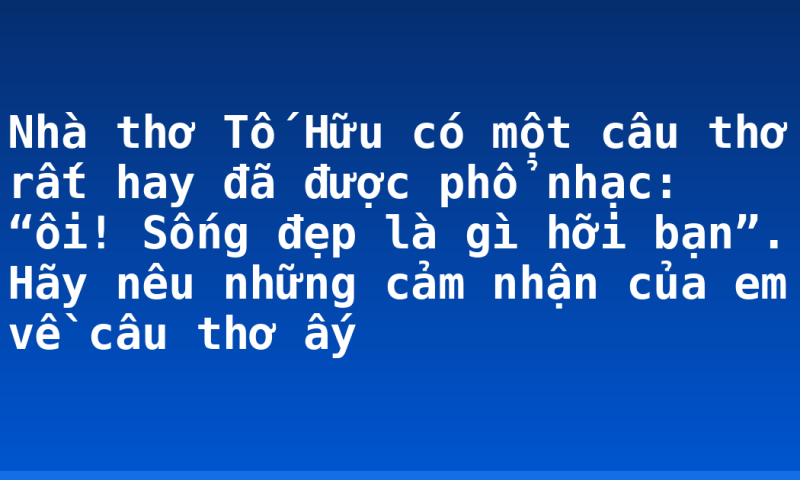 Nhà thơ Tố Hữu có một câu thơ rất hay đã được phổ nhạc: “ôi! Sống đẹp là gì hỡi bạn”. Hãy nêu những cảm nhận của em về câu thơ ấy