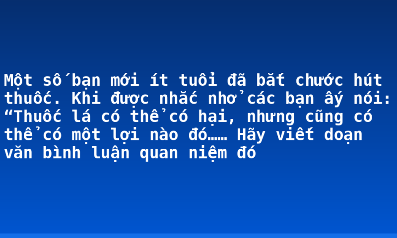 Một số bạn mới ít tuổi đã bắt chước hút thuốc. Khi được nhắc nhở các bạn ấy nói: “Thuốc lá có thể có hại, nhưng cũng có thể có một lợi nào đó…… Hãy viết doạn văn bình luận quan niệm đó