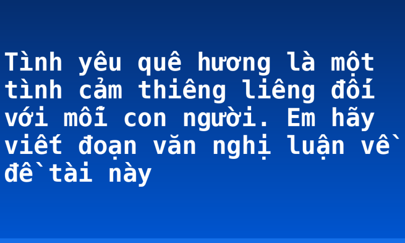 Tình yêu quê hương là một tình cảm thiêng liêng đối với mỗi con người. Em hãy viết đoạn văn nghị luận về đề tài này