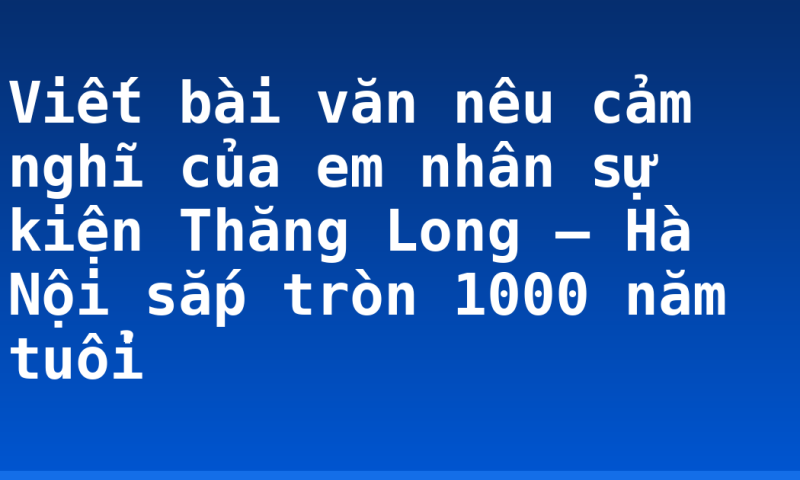 Viết bài văn nêu cảm nghĩ của em nhân sự kiện Thăng Long – Hà Nội sắp tròn 1000 năm tuổi